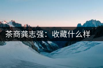 茶商龔志強(qiáng):收藏什么樣的普洱茶才有價(jià)值