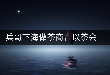 兵哥下海做茶商，以茶會(huì)友生意火