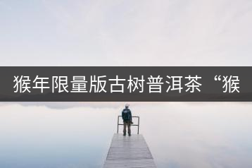 猴年限量版古樹普洱茶“猴彩春”隆重上市！