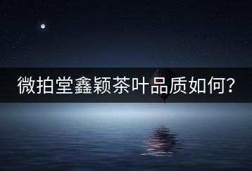微拍堂鑫穎茶葉品質(zhì)如何？