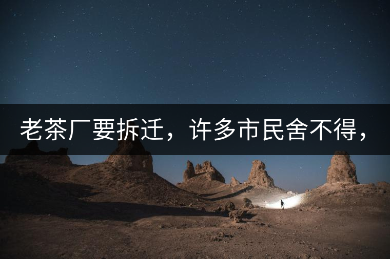 老茶廠要拆遷，許多市民舍不得，政府:全部會(huì)鏟平!老茶廠要拆遷，許多市民舍不得，政府：全部會(huì)鏟平！