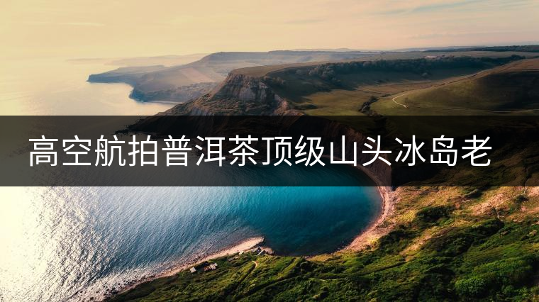 高空航拍普洱茶頂級山頭冰島老寨，這樣的冰島還是不是你心中的巴拿馬？