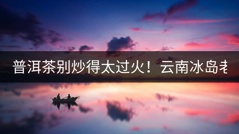 普洱茶別炒得太過(guò)火！云南冰島老寨“茶王樹(shù)”采摘權(quán)88萬(wàn)成交？