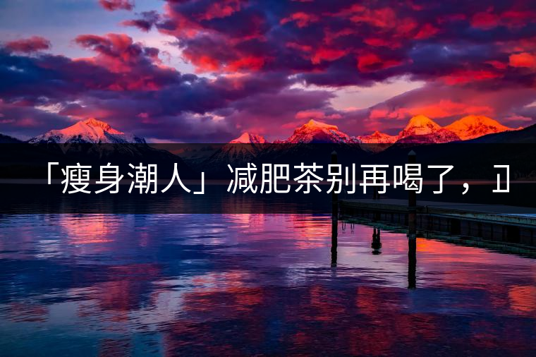 「瘦身潮人」減肥茶別再喝了，正宗的茶葉才是減肥的...「瘦身潮人」減肥茶別再喝了，正宗的茶葉才是減肥的好幫手！