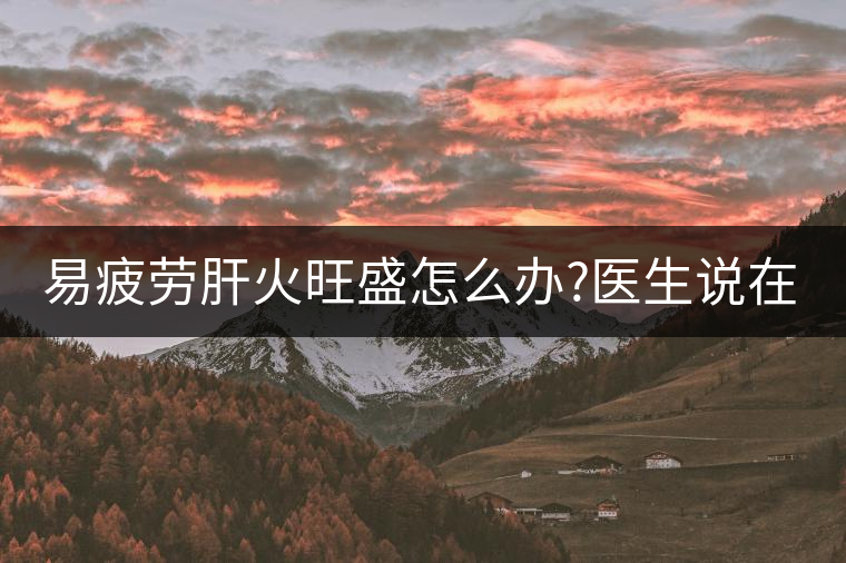 易疲勞肝火旺盛怎么辦?醫(yī)生說(shuō)在家自制這個(gè)茶，減肥清...易疲勞肝火旺盛怎么辦？醫(yī)生說(shuō)在家自制這個(gè)茶，減肥清肝又健脾胃