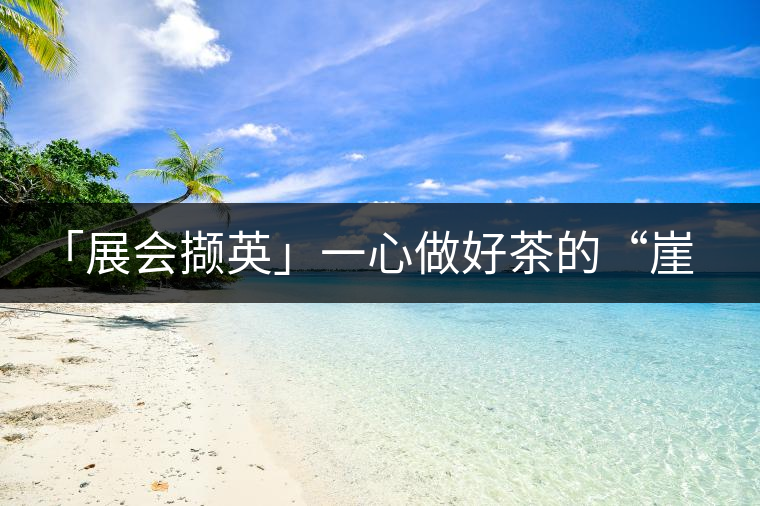 「展會擷英」一心做好茶的“崖介”茶人--張興榮「展會擷英」一心做好茶的“崖介”茶人——張興榮