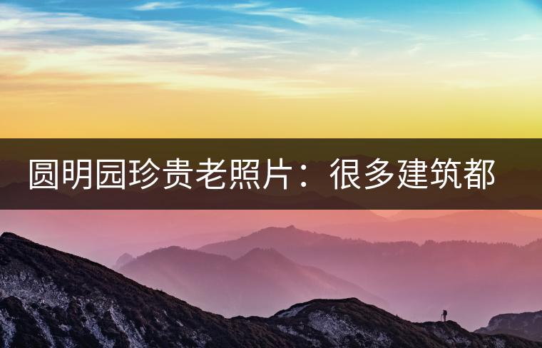 圓明園珍貴老照片：很多建筑都是首次曝光，圖七和文獻(xiàn)記載不一樣