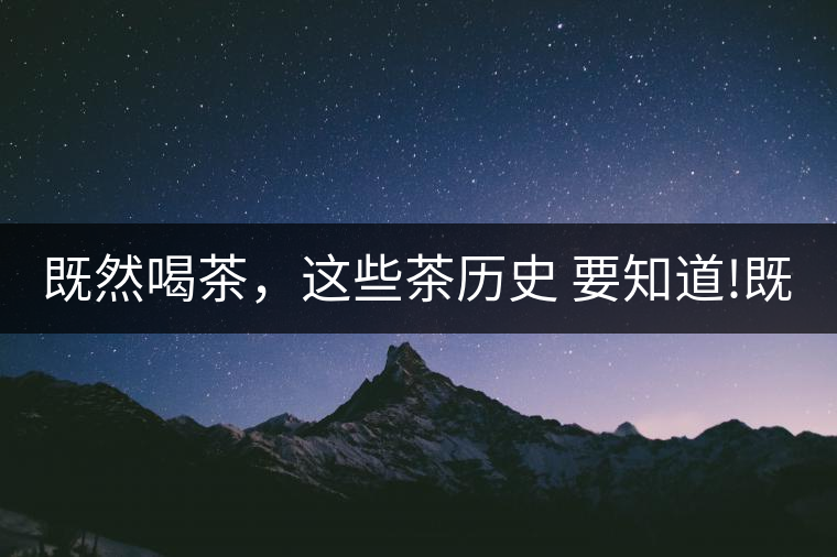 既然喝茶，這些茶歷史 要知道!既然喝茶，這些茶歷史 要知道！