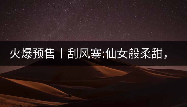 火爆預(yù)售丨刮風(fēng)寨:仙女般柔甜，滿溢山野氣息，一口就...火爆預(yù)售丨刮風(fēng)寨：仙女般柔甜，滿溢山野氣息，一口就勾了魂