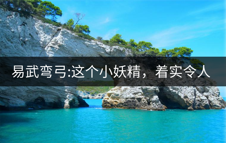易武彎弓:這個(gè)小妖精，著實(shí)令人著迷，一口就打通你的...易武彎弓：這個(gè)小妖精，著實(shí)令人著迷，一口就打通你的任督二脈