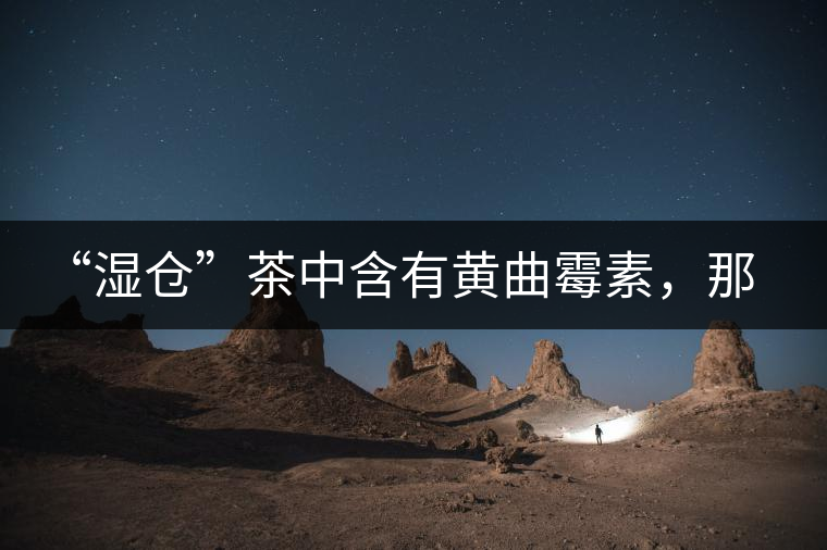 “濕倉”茶中含有黃曲霉素，那為什么“濕倉”還不取消？