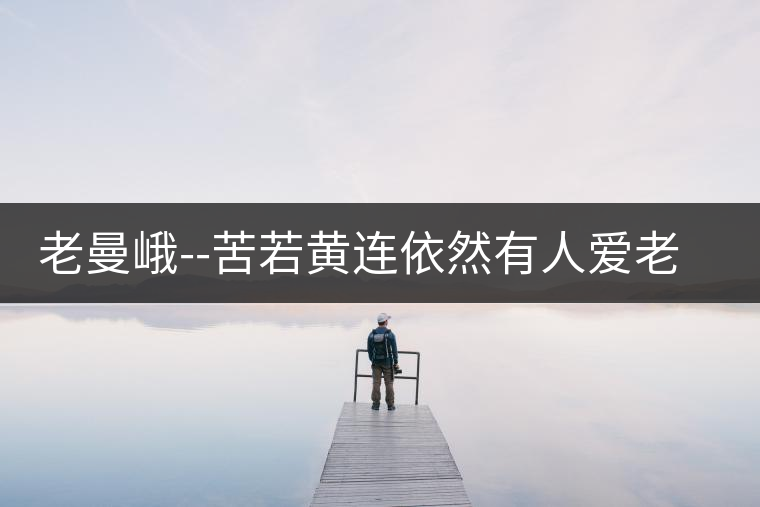 老曼峨--苦若黃連依然有人愛(ài)老曼峨——苦若黃連依然有人愛(ài) 老曼峨--苦若黃連依然有人愛(ài)老曼峨——苦若黃連依然有人愛(ài)
