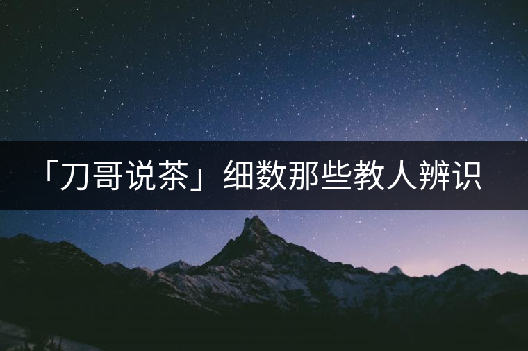 「刀哥說茶」細(xì)數(shù)那些教人辨識(shí)古樹茶的歪招 「刀哥說茶」細(xì)數(shù)那些教人辨識(shí)古樹茶的歪招