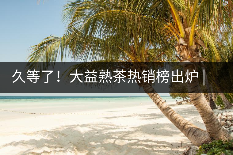 久等了！大益熟茶熱銷榜出爐 | 看看別人都買啥，618趕緊下單