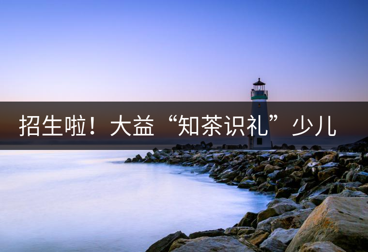 招生啦！大益“知茶識禮”少兒茶文化課程暑期班上線