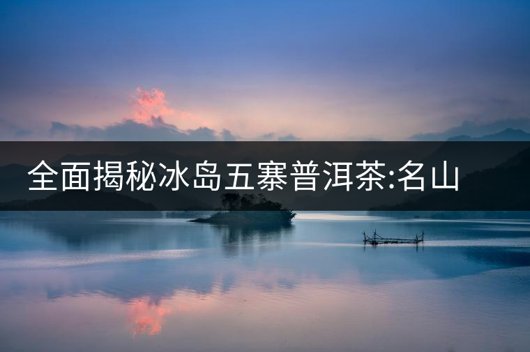 全面揭秘冰島五寨普洱茶:名山名寨，盡享冰糖韻全面揭秘冰島五寨普洱茶：名山名寨，盡享冰糖韻