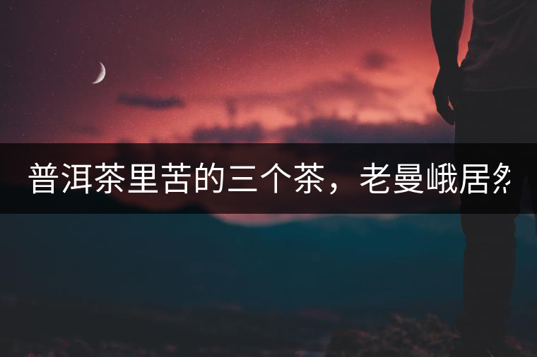 普洱茶里苦的三個(gè)茶，老曼峨居然只能排第三!普洱茶里苦的三個(gè)茶，老曼峨居然只能排第三！