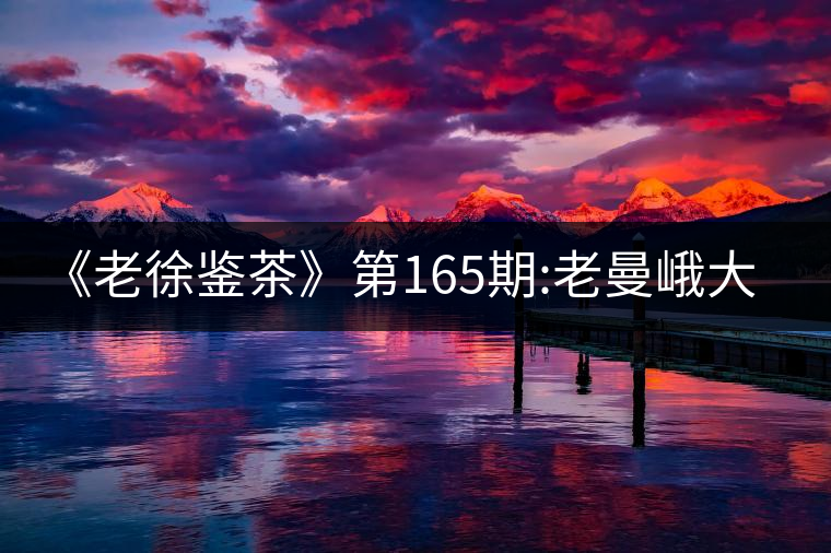《老徐鑒茶》第165期:老曼峨大樹春茶品鑒報(bào)告(上海茶...《老徐鑒茶》第165期：老曼峨大樹春茶品鑒報(bào)告（上海茶友寄）