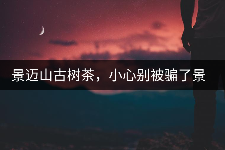 景邁山古樹茶，小心別被騙了景邁山古樹茶，小心別被騙了