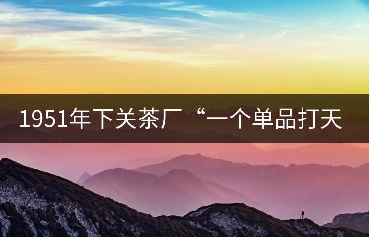 1951年下關(guān)茶廠“一個(gè)單品打天下”，如今它稱霸茶界6...1951年下關(guān)茶廠“一個(gè)單品打天下”，如今它稱霸茶界60多年！