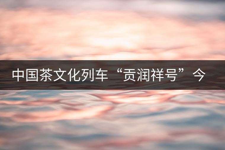 中國茶文化列車“貢潤(rùn)祥號(hào)”今日首發(fā)