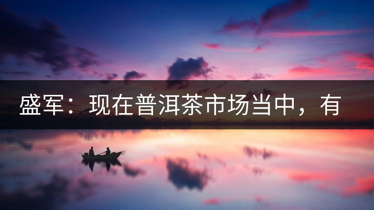盛軍：現(xiàn)在普洱茶市場(chǎng)當(dāng)中，有三個(gè)級(jí)別