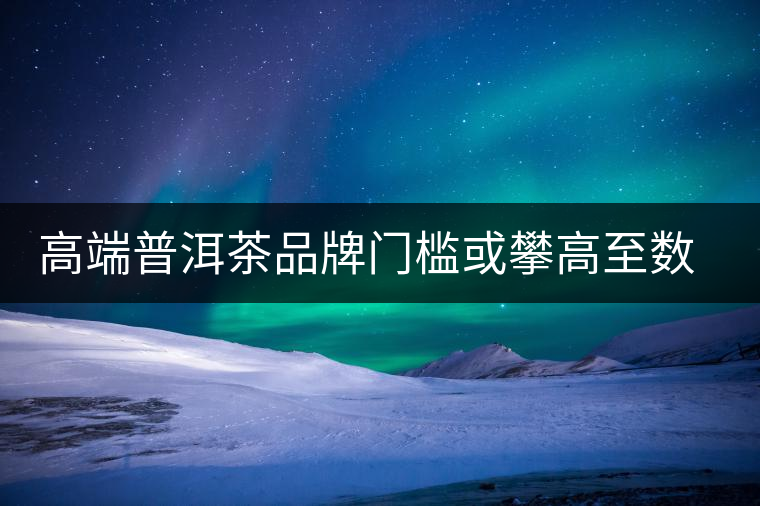高端普洱茶品牌門(mén)檻或攀高至數(shù)億 高端普洱茶品牌門(mén)檻或攀高至數(shù)億
