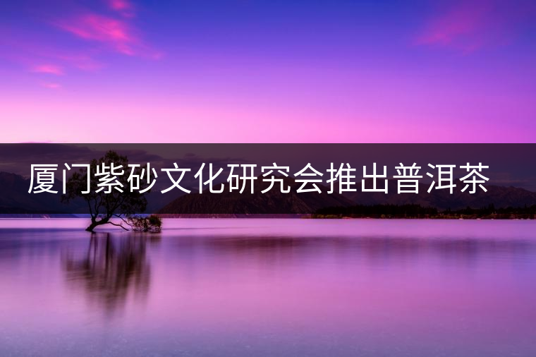 廈門(mén)紫砂文化研究會(huì)推出普洱茶展 廈門(mén)紫砂文化研究會(huì)推出普洱茶展