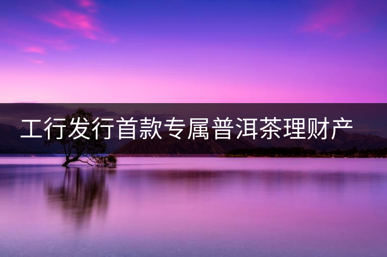 工行發(fā)行首款專屬普洱茶理財產(chǎn)品