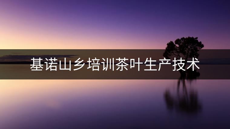 基諾山鄉(xiāng)培訓(xùn)茶葉生產(chǎn)技術(shù) 基諾山鄉(xiāng)培訓(xùn)茶葉生產(chǎn)技術(shù)