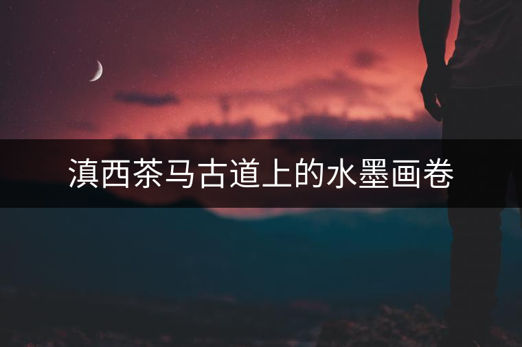 滇西茶馬古道上的水墨畫(huà)卷 滇西茶馬古道上的水墨畫(huà)卷