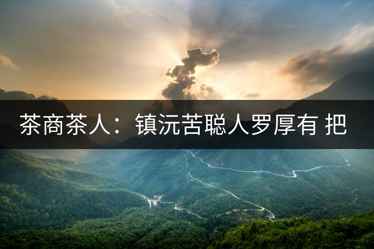 茶商茶人：鎮(zhèn)沅苦聰人羅厚有 把普洱茶生意做到大城市