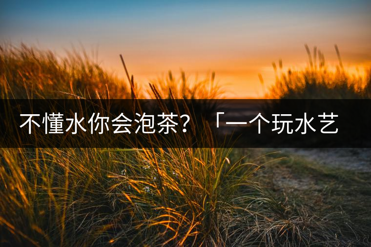 不懂水你會(huì)泡茶？「一個(gè)玩水藝術(shù)家的自我修養(yǎng)」
