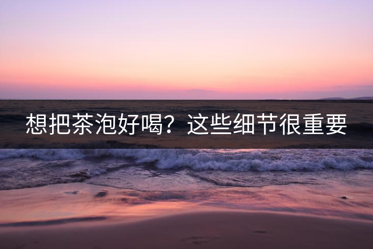 想把茶泡好喝？這些細(xì)節(jié)很重要