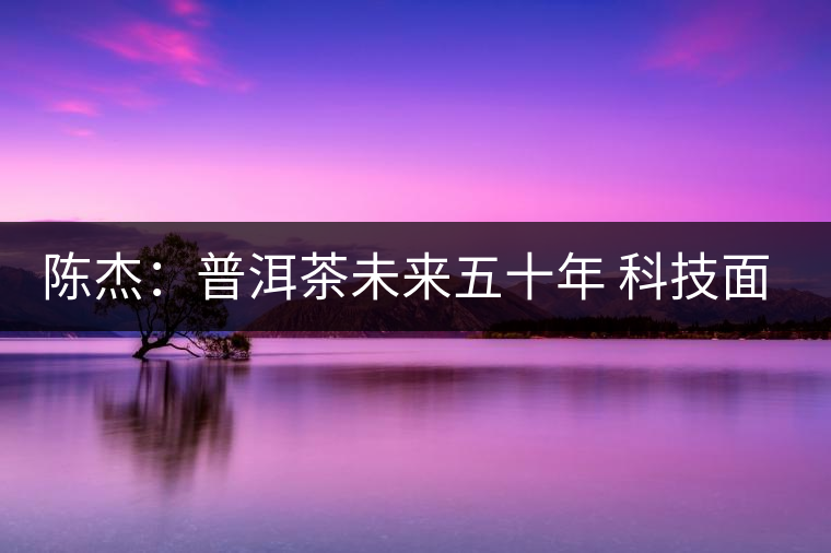 陳杰：普洱茶未來(lái)五十年 科技面臨的七項(xiàng)突破（一）