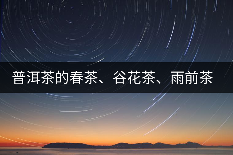 普洱茶的春茶、谷花茶、雨前茶、雨水茶如何界定？