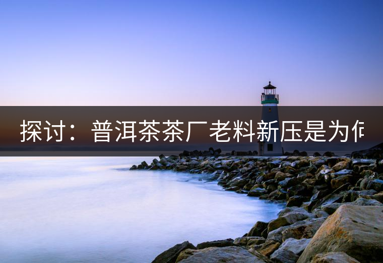 探討：普洱茶茶廠老料新壓是為何？