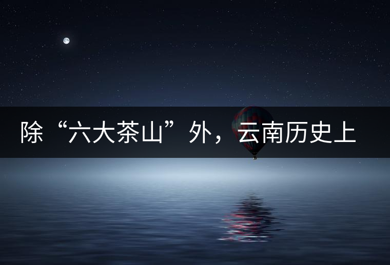 除“六大茶山”外，云南歷史上還有哪些主要的茶葉產(chǎn)區(qū)?