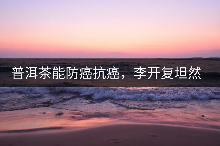 普洱茶能防癌抗癌，李開復(fù)坦然面對癌癥