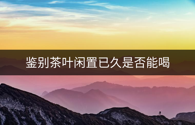 鑒別茶葉閑置已久是否能喝