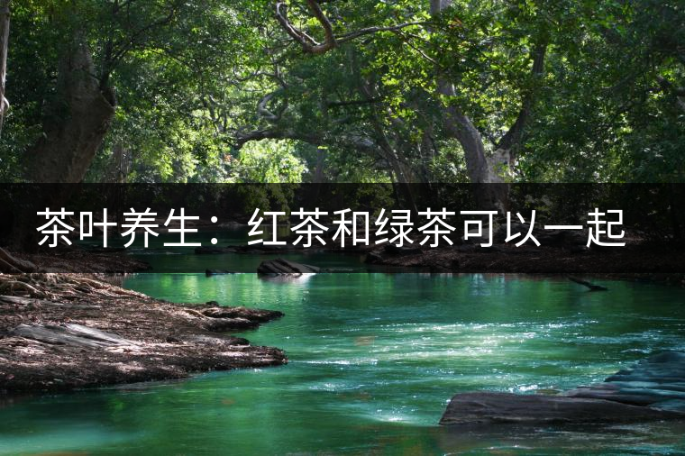 茶葉養(yǎng)生：紅茶和綠茶可以一起喝嗎？