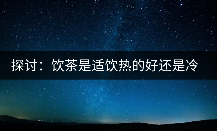 探討：飲茶是適飲熱的好還是冷的好？