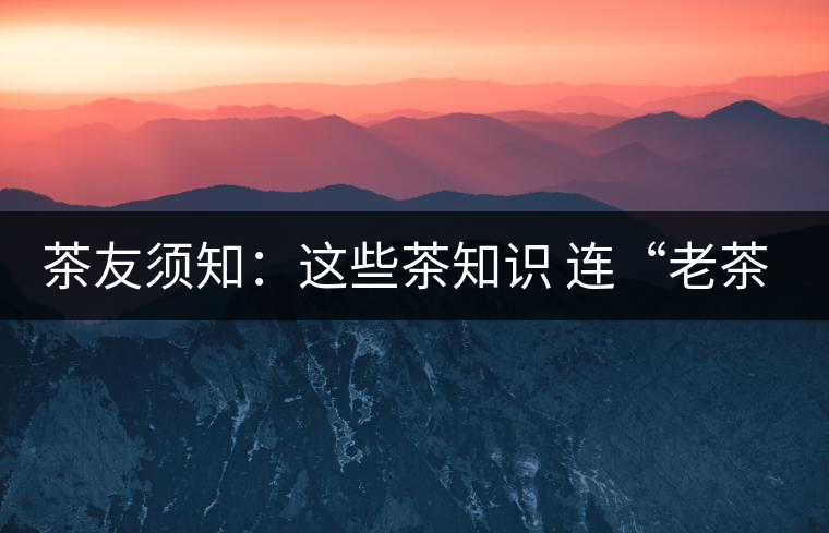 茶友須知：這些茶知識 連“老茶鬼”也不一定知道