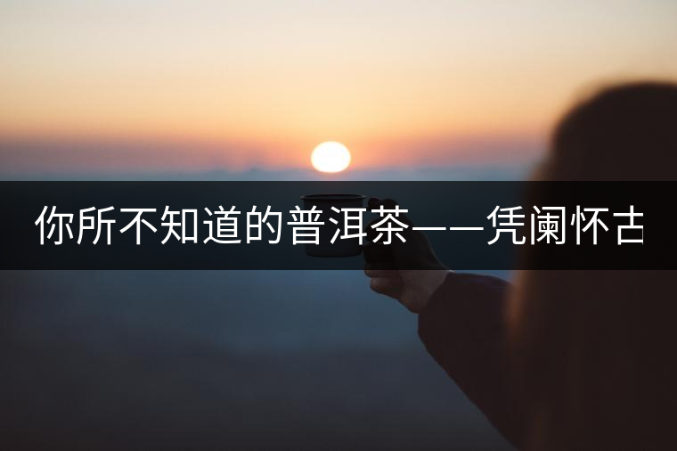 你所不知道的普洱茶——憑闌懷古（下）