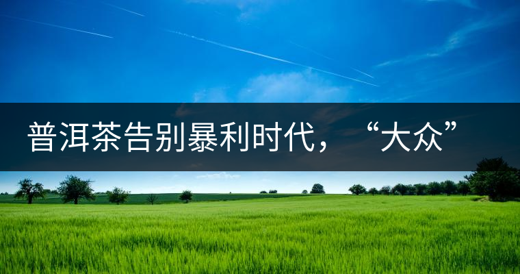 普洱茶告別暴利時(shí)代，“大眾”普洱將成未來(lái)消費(fèi)主流