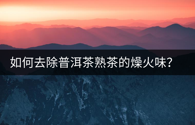 如何去除普洱茶熟茶的燥火味？熟茶工藝加沖泡這里全都有！