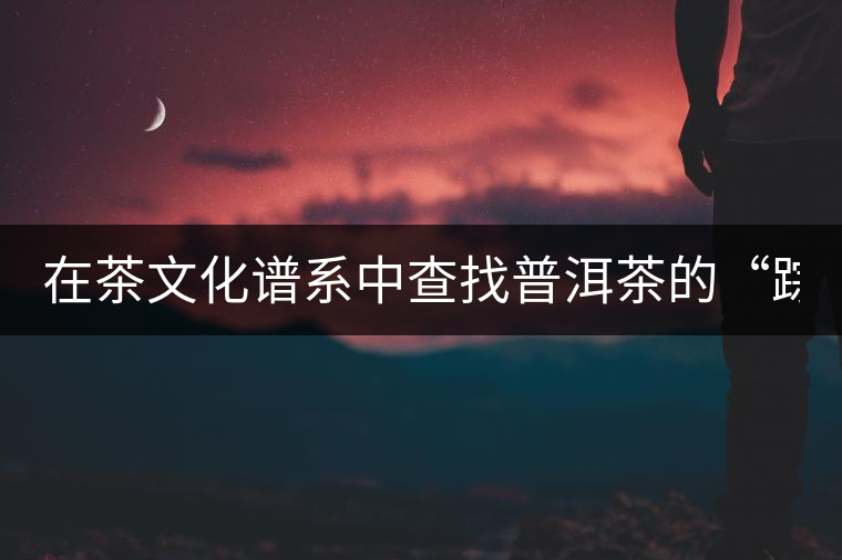 在茶文化譜系中查找普洱茶的“蹤跡” 在茶文化譜系中查找普洱茶的“蹤跡”