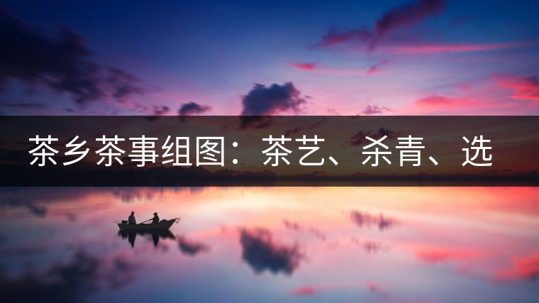 茶鄉(xiāng)茶事組圖：茶藝、殺青、選茶、采茶