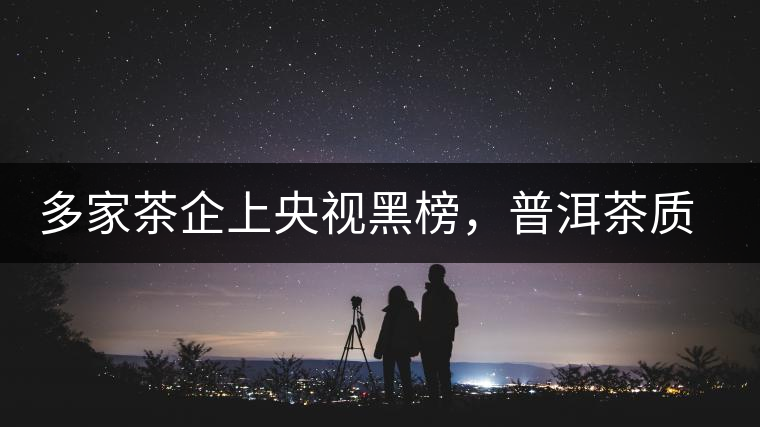 多家茶企上央視黑榜，普洱茶質(zhì)量獲權(quán)威機(jī)構(gòu)認(rèn)可