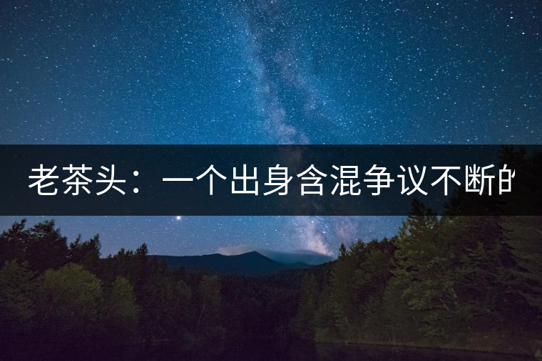 老茶頭：一個出身含混爭議不斷的糙爺們！